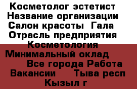 Косметолог-эстетист › Название организации ­ Салон красоты "Гала" › Отрасль предприятия ­ Косметология › Минимальный оклад ­ 60 000 - Все города Работа » Вакансии   . Тыва респ.,Кызыл г.